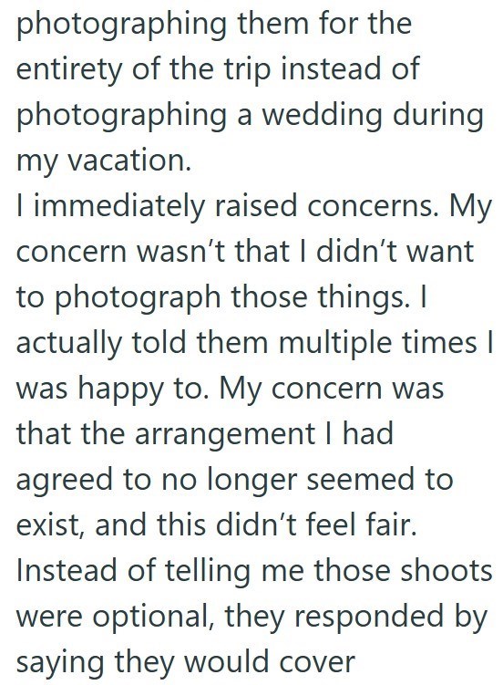 photographing them for the entirety of the trip instead of photographing a wedding during my vacation. I immediately raised concerns. My concern wasn't that I didn't want to photograph those things. I actually told them multiple times I was happy to. My concern was that the arrangement I had agreed to no longer seemed to exist, and this didn't feel fair. Instead of telling me those shoots were optional, they responded by saying they would cover