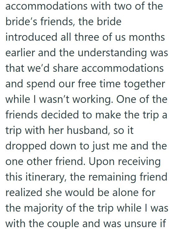 accommodations with two of the bride's friends, the bride introduced all three of us months earlier and the understanding was that we'd share accommodations and spend our free time together while I wasn't working. One of the friends decided to make the trip a trip with her husband, so it dropped down to just me and the one other friend. Upon receiving this itinerary, the remaining friend realized she would be alone for the majority of the trip while I was with the couple and was unsure if