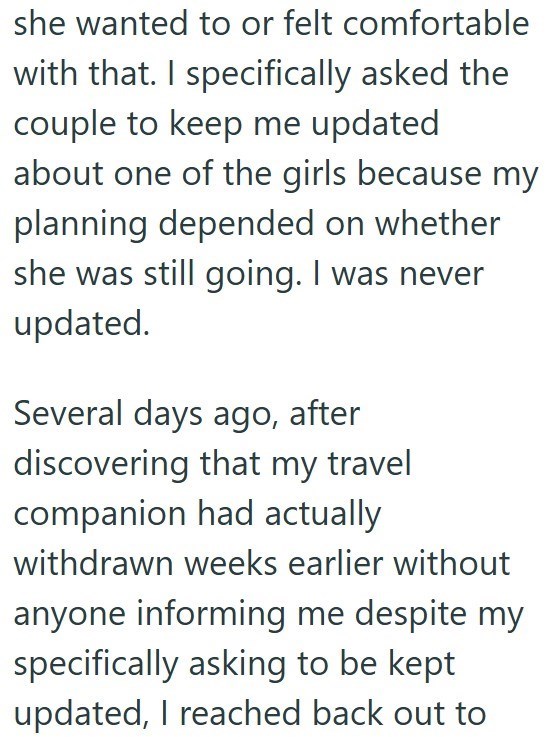 she wanted to or felt comfortable with that. I specifically asked the couple to keep me updated about one of the girls because my planning depended on whether she was still going. I was never updated. Several days ago, after discovering that my travel companion had actually withdrawn weeks earlier without anyone informing me despite my specifically asking to be kept updated, I reached back out to