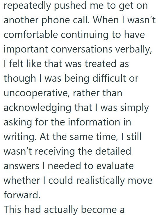 repeatedly pushed me to get on another phone call. When I wasn't comfortable continuing to have important conversations verbally, I felt like that was treated as though I was being difficult or uncooperative, rather than acknowledging that I was simply asking for the information in writing. At the same time, I still wasn't receiving the detailed answers I needed to evaluate whether I could realistically move forward. This had actually become a