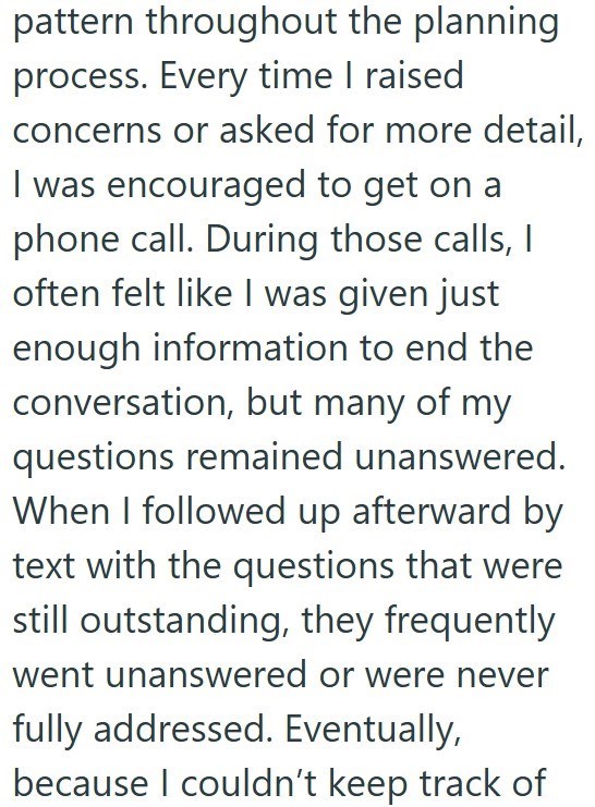 pattern throughout the planning process. Every time I raised concerns or asked for more detail, I was encouraged to get on a phone call. During those calls, I often felt like I was given just enough information to end the conversation, but many of my questions remained unanswered. When I followed up afterward by text with the questions that were still outstanding, they frequently went unanswered or were never fully addressed. Eventually, because I couldn't keep track of