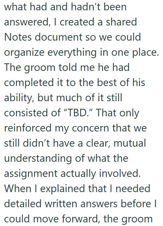 what had and hadn't been answered, I created a shared Notes document so we could organize everything in one place. The groom told me he had completed it to the best of his ability, but much of it still consisted of "TBD." That only reinforced my concern that we still didn't have a clear, mutual understanding of what the assignment actually involved. When I explained that I needed detailed written answers before I could move forward, the groom