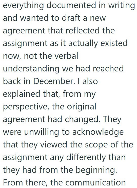 everything documented in writing and wanted to draft a new agreement that reflected the assignment as it actually existed now, not the verbal understanding we had reached back in December. I also explained that, from my perspective, the original agreement had changed. They were unwilling to acknowledge that they viewed the scope of the assignment any differently than they had from the beginning. From there, the communication