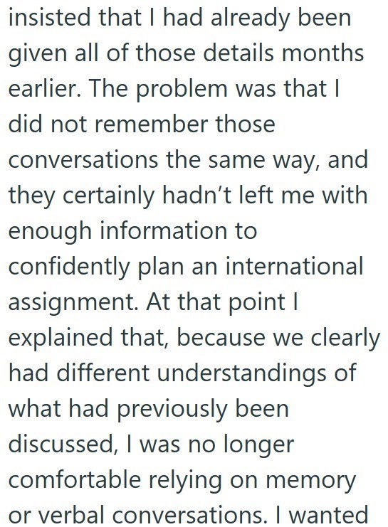 insisted that I had already been given all of those details months earlier. The problem was that I did not remember those conversations the same way, and they certainly hadn't left me with enough information to confidently plan an international assignment. At that point I explained that, because we clearly had different understandings of what had previously been discussed, I was no longer comfortable relying on memory or verbal conversations. I wanted
