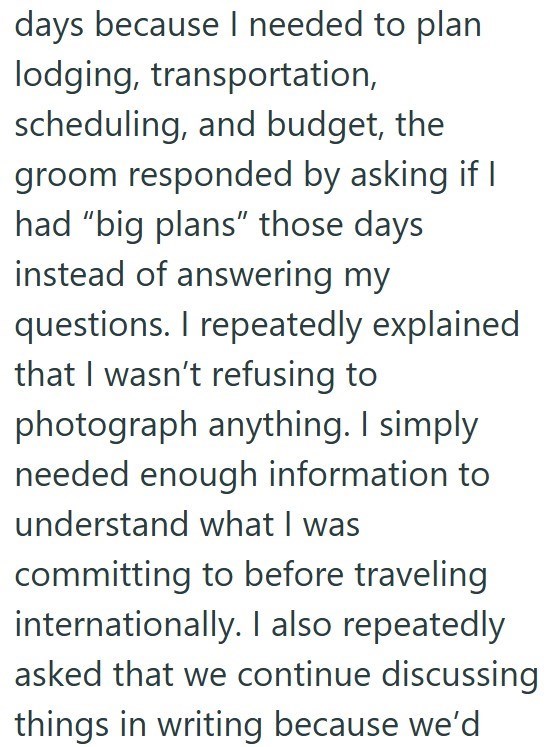 days because I needed to plan lodging, transportation, scheduling, and budget, the groom responded by asking if I had "big plans" those days instead of answering my questions. I repeatedly explained that I wasn't refusing to photograph anything. I simply needed enough information to understand what I was committing to before traveling internationally. I also repeatedly. asked that we continue discussing things in writing because we'd