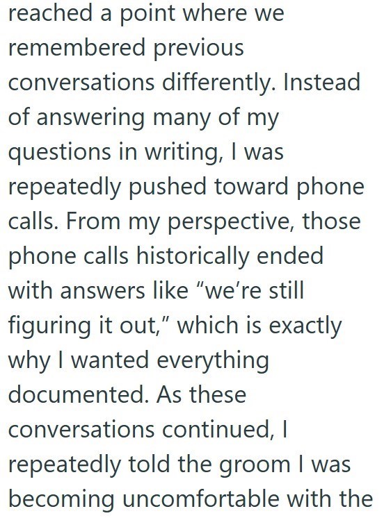 reached a point where we remembered previous conversations differently. Instead of answering many of my questions in writing, I was repeatedly pushed toward phone calls. From my perspective, those phone calls historically ended with answers like "we're still figuring it out," which is exactly why I wanted everything documented. As these conversations continued, I repeatedly told the groom I was becoming uncomfortable with the
