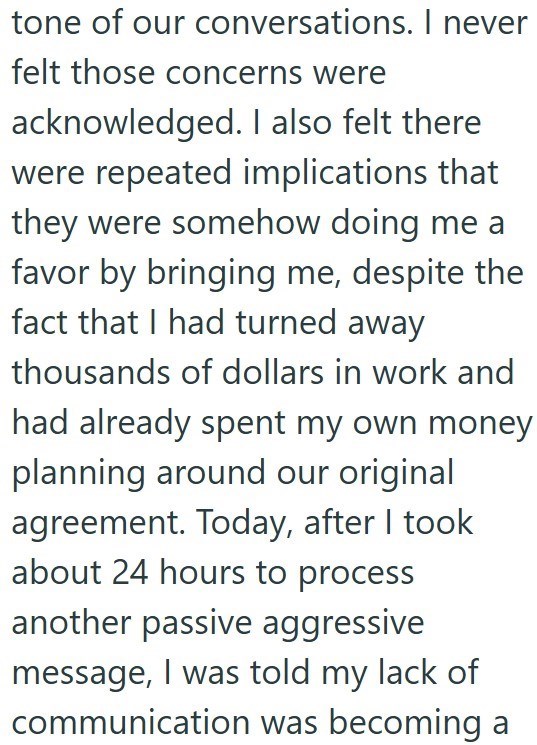 tone of our conversations. I never felt those concerns were acknowledged. I also felt there were repeated implications that they were somehow doing me a favor by bringing me, despite the fact that I had turned away thousands of dollars in work and had already spent my own money planning around our original agreement. Today, after I took about 24 hours to process another passive aggressive message, I was told my lack of communication was becoming a