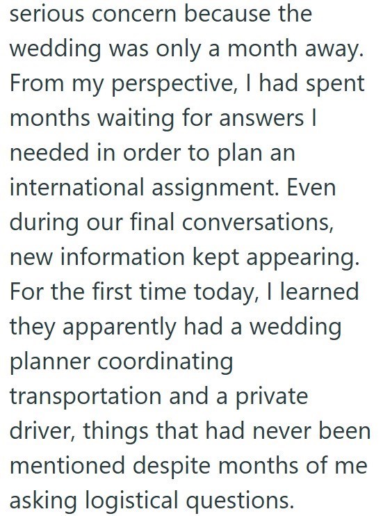 serious concern because the wedding was only a month away. From my perspective, I had spent months waiting for answers I needed in order to plan an international assignment. Even during our final conversations, new information kept appearing. For the first time today, I learned they apparently had a wedding planner coordinating transportation and a private driver, things that had never been mentioned despite months of me asking logistical questions.