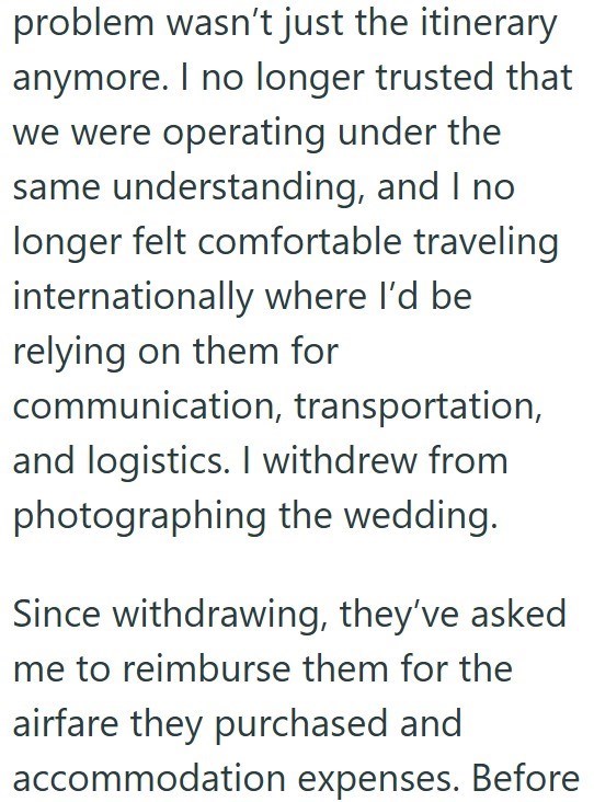 problem wasn't just the itinerary anymore. I no longer trusted that we were operating under the same understanding, and I no longer felt comfortable traveling internationally where I'd be relying on them for communication, transportation, and logistics. I withdrew from photographing the wedding. Since withdrawing, they've asked me to reimburse them for the airfare they purchased and accommodation expenses. Before