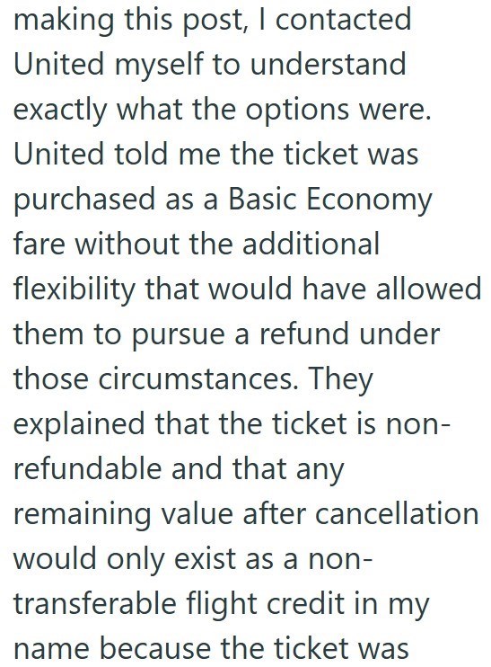 making this post, I contacted United myself to understand exactly what the options were. United told me the ticket was purchased as a Basic Economy fare without the additional flexibility that would have allowed them to pursue a refund under those circumstances. They explained that the ticket is non- refundable and that any remaining value after cancellation would only exist as a non- transferable flight credit in my name because the ticket was