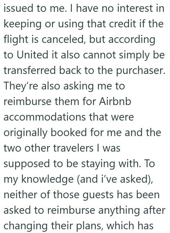 issued to me. I have no interest in keeping or using that credit if the flight is canceled, but according to United it also cannot simply be transferred back to the purchaser. They're also asking me to reimburse them for Airbnb accommodations that were originally booked for me and the two other travelers I was supposed to be staying with. To my knowledge (and i've asked), neither of those guests has been asked to reimburse anything after changing their plans, which has