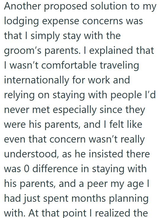 Another proposed solution to my lodging expense concerns was that I simply stay with the groom's parents. I explained that I wasn't comfortable traveling internationally for work and relying on staying with people I'd never met especially since they were his parents, and I felt like even that concern wasn't really understood, as he insisted there was 0 difference in staying with his parents, and a peer my age I had just spent months planning with. At that point I realized the