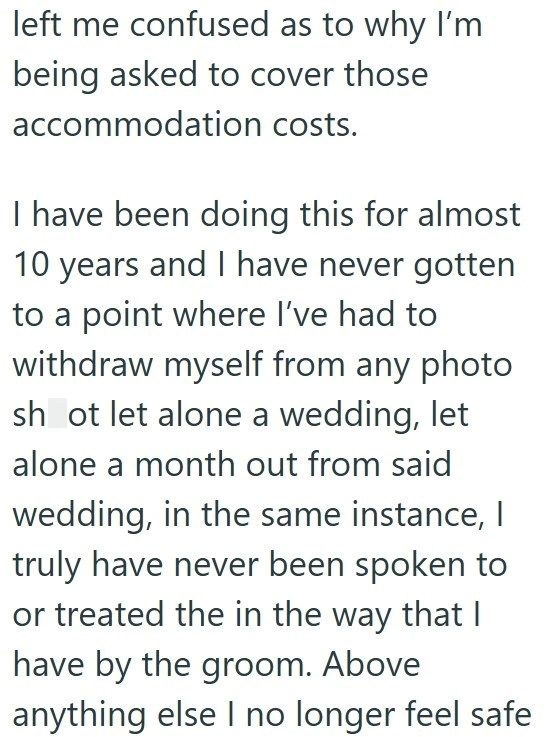 left me confused as to why I'm being asked to cover those accommodation costs. I have been doing this for almost 10 years and I have never gotten to a point where I've had to withdraw myself from any photo shot let alone a wedding, let alone a month out from said wedding, in the same instance, I truly have never been spoken to or treated the in the way that I have by the groom. Above anything else I no longer feel safe