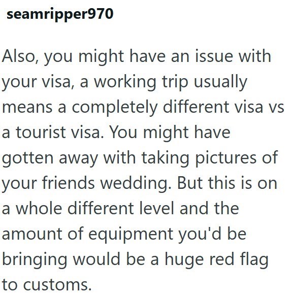 seamripper970 Also, you might have an issue with your visa, a working trip usually means a completely different visa vs a tourist visa. You might have gotten away with taking pictures of your friends wedding. But this is on a whole different level and the amount of equipment you'd be bringing would be a huge red flag to customs.