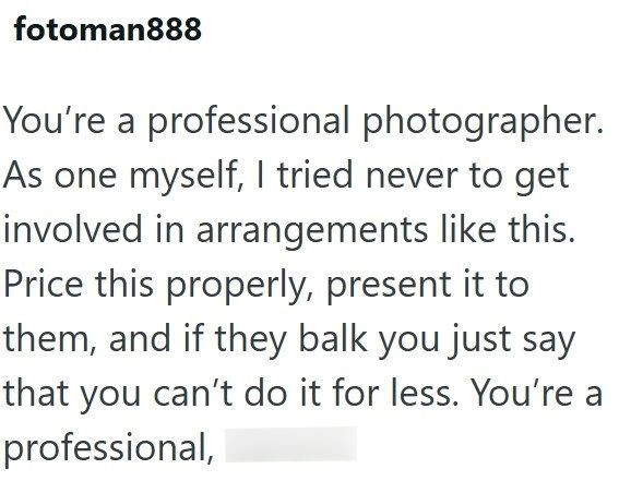 fotoman888 You're a professional photographer. As one myself, I tried never to get involved in arrangements like this. Price this properly, present it to them, and if they balk you just say that you can't do it for less. You're a professional,