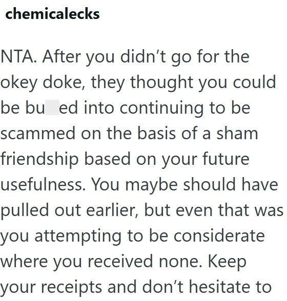 chemicalecks NTA. After you didn't go for the okey doke, they thought you could be bu ed into continuing to be scammed on the basis of a sham friendship based on your future usefulness. You maybe should have pulled out earlier, but even that was you attempting to be considerate where you received none. Keep your receipts and don't hesitate to