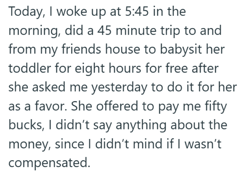 Today, I woke up at 5:45 in the morning, did a 45 minute trip to and from my friends house to babysit her toddler for eight hours for free after she asked me yesterday to do it for her as a favor. She offered to pay me fifty bucks, I didn't say anything about the money, since I didn't mind if I wasn't compensated.