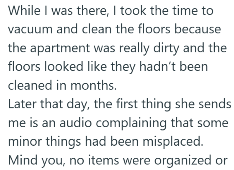 While I was there, I took the time to vacuum and clean the floors because the apartment was really dirty and the floors looked like they hadn't been cleaned in months. Later that day, the first thing she sends me is an audio complaining that some minor things had been misplaced. Mind you, no items were organized or
