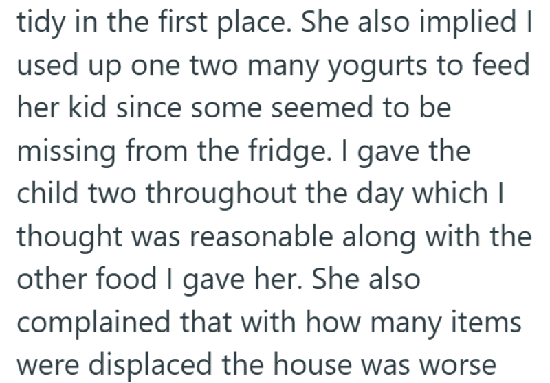 tidy in the first place. She also implied I used up one two many yogurts to feed her kid since some seemed to be missing from the fridge. I gave the child two throughout the day which I thought was reasonable along with the other food I gave her. She also complained that with how many items were displaced the house was worse