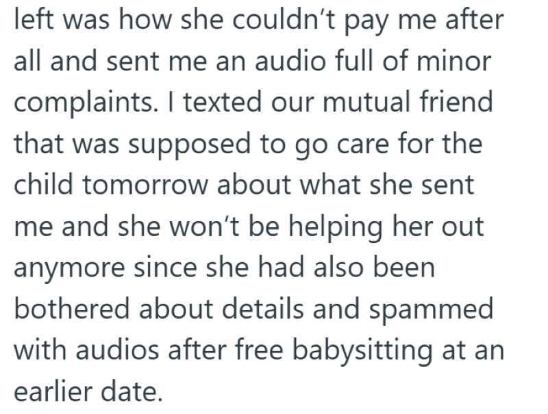 left was how she couldn't pay me after all and sent me an audio full of minor complaints. I texted our mutual friend that was supposed to go care for the child tomorrow about what she sent me and she won't be helping her out anymore since she had also been bothered about details and spammed with audios after free babysitting at an earlier date.
