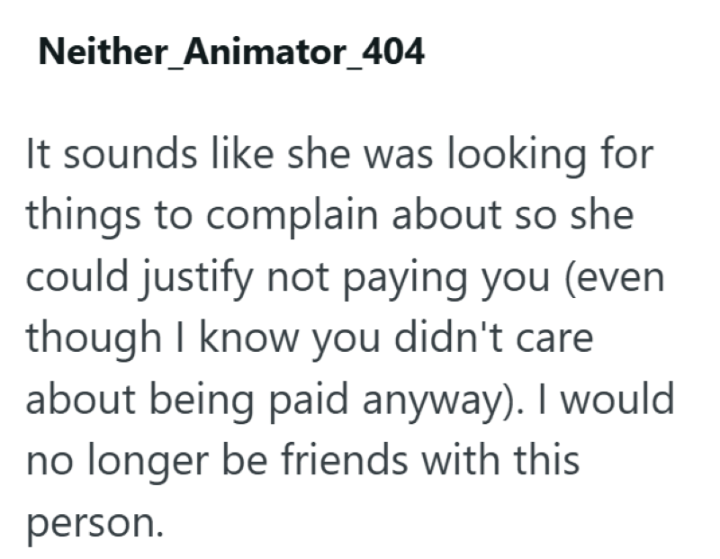 Neither Animator_404 It sounds like she was looking for things to complain about so she could justify not paying you (even though I know you didn't care about being paid anyway). I would no longer be friends with this person.