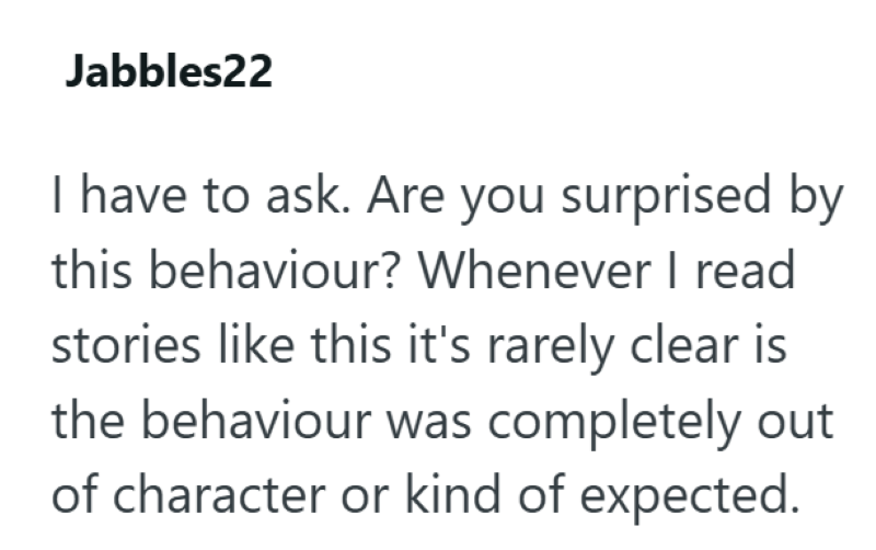 Jabbles22 I have to ask. Are you surprised by this behaviour? Whenever I read stories like this it's rarely clear is the behaviour was completely out of character or kind of expected.