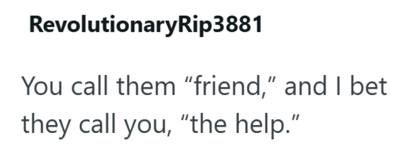 RevolutionaryRip3881 You call them "friend," and I bet they call you, "the help.”