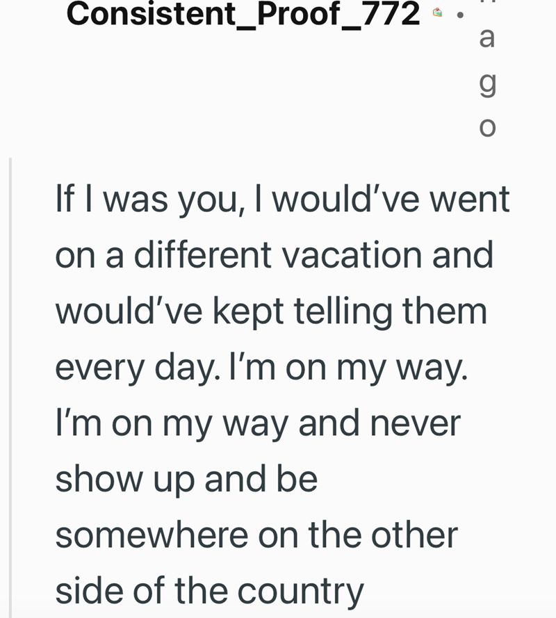 Consistent_Proof_772 a g If I was you, I would've went on a different vacation and would've kept telling them every day. I'm on my way. I'm on my way and never show up and be somewhere on the other side of the country