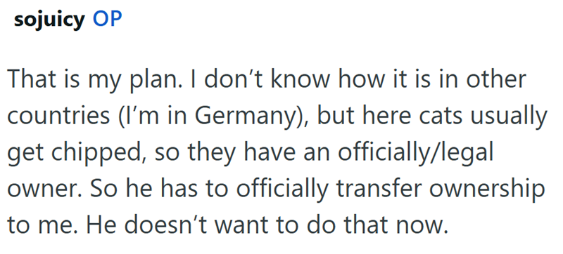 sojuicy OP That is my plan. I don't know how it is in other countries (I'm in Germany), but here cats usually get chipped, so they have an officially/legal owner. So he has to officially transfer ownership to me. He doesn't want to do that now.