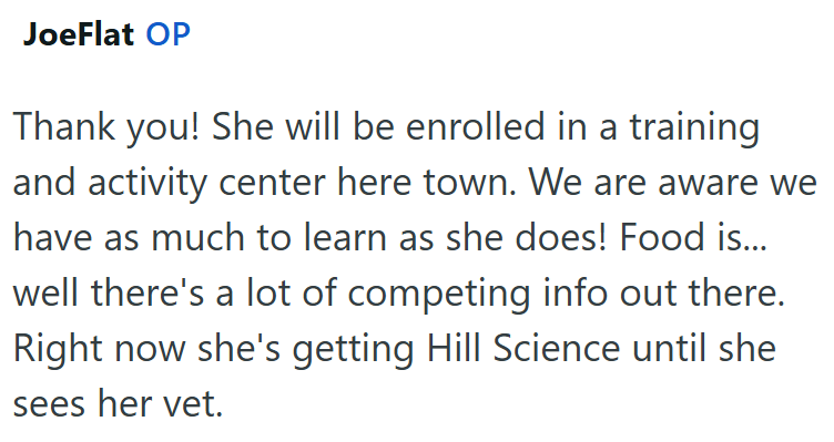 JoeFlat OP Thank you! She will be enrolled in a training and activity center here town. We are aware we have as much to learn as she does! Food is... well there's a lot of competing info out there. Right now she's getting Hill Science until she sees her vet.