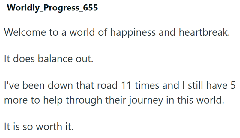 Worldly_Progress_655 Welcome to a world of happiness and heartbreak. It does balance out. I've been down that road 11 times and I still have 5 more to help through their journey in this world. It is so worth it.