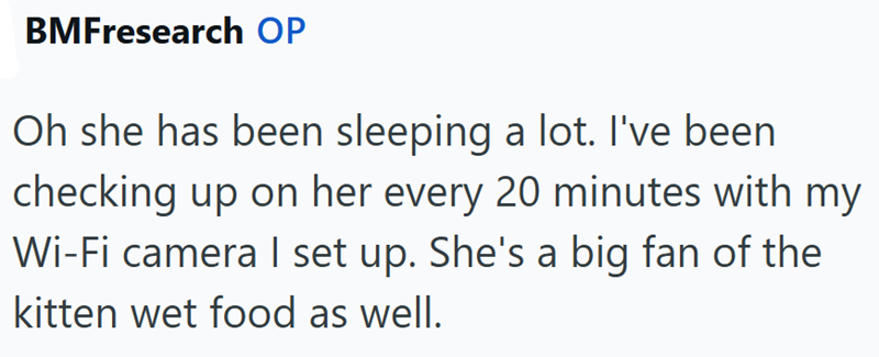 BMFresearch OP Oh she has been sleeping a lot. I've been checking up on her every 20 minutes with my Wi-Fi camera I set up. She's a big fan of the kitten wet food as well.