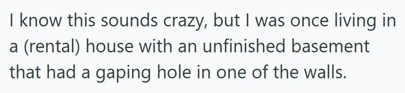 I know this sounds crazy, but I was once living in a (rental) house with an unfinished basement that had a gaping hole in one of the walls.