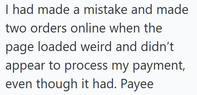 I had made a mistake and made two orders online when the page loaded weird and didn't appear to process my payment, even though it had. Payee
