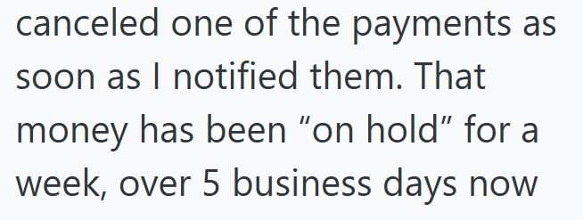 canceled one of the payments as soon as I notified them. That money has been "on hold" for a week, over 5 business days now