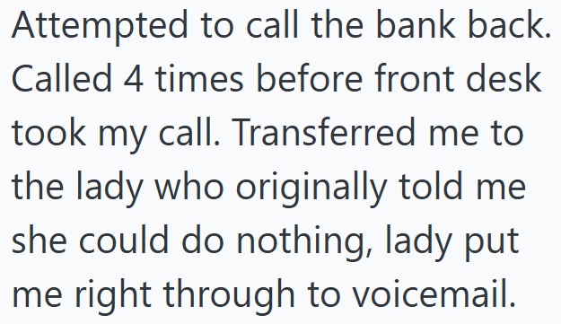 Attempted to call the bank back. Called 4 times before front desk took my call. Transferred me to the lady who originally told me she could do nothing, lady put me right through to voicemail.