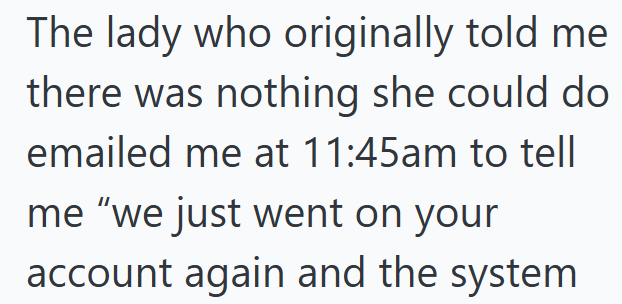 The lady who originally told me there was nothing she could do emailed me at 11:45am to tell me "we just went on your account again and the system