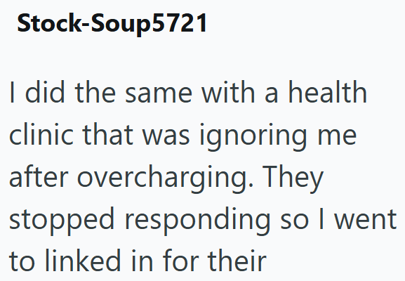 Stock-Soup5721 I did the same with a health clinic that was ignoring me after overcharging. They stopped responding so I went to linked in for their
