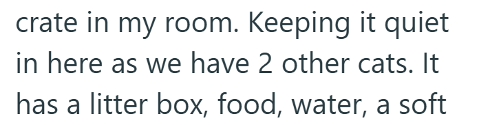 crate in my room. Keeping it quiet in here as we have 2 other cats. It has a litter box, food, water, a soft