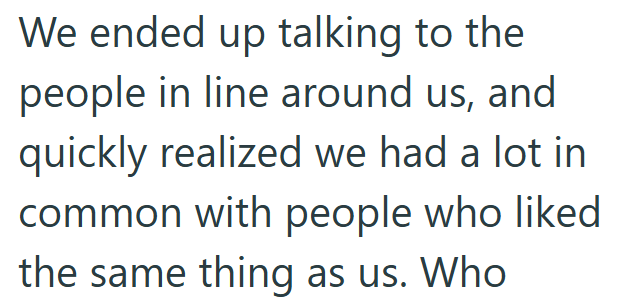 We ended up talking to the people in line around us, and quickly realized we had a lot in common with people who liked the same thing as us. Who