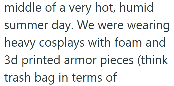 middle of a very hot, humid summer day. We were wearing heavy cosplays with foam and 3d printed armor pieces (think trash bag in terms of