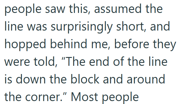 people saw this, assumed the line was surprisingly short, and hopped behind me, before they were told, "The end of the line is down the block and around the corner." Most people