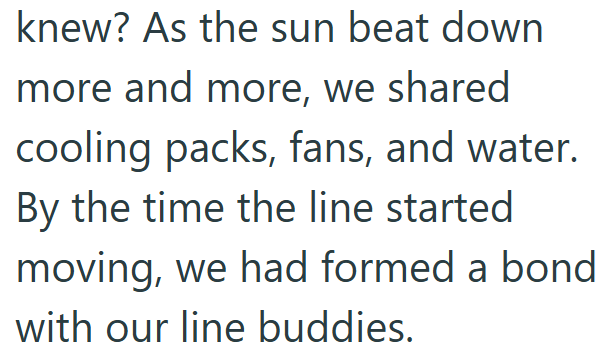 knew? As the sun beat down more and more, we shared cooling packs, fans, and water. By the time the line started moving, we had formed a bond with our line buddies.
