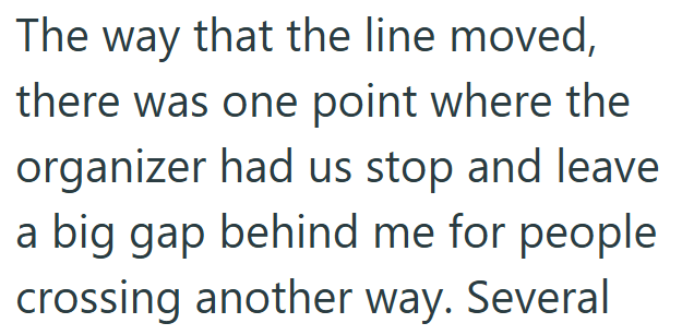 The way that the line moved, there was one point where the organizer had us stop and leave a big gap behind me for people crossing another way. Several