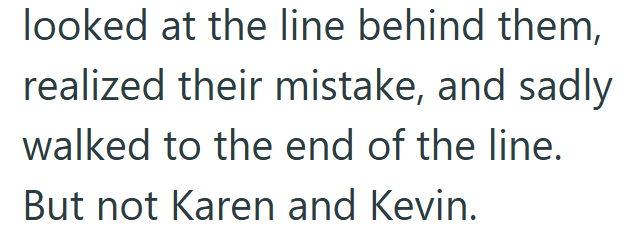 looked at the line behind them, realized their mistake, and sadly walked to the end of the line. But not Karen and Kevin.