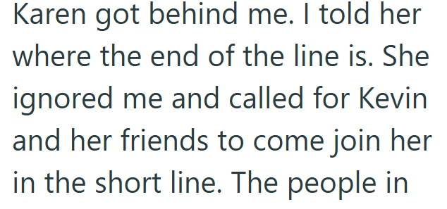 Karen got behind me. I told her where the end of the line is. She ignored me and called for Kevin and her friends to come join her in the short line. The people in