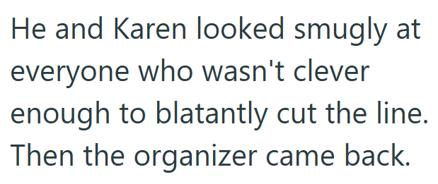He and Karen looked smugly at everyone who wasn't clever enough to blatantly cut the line. Then the organizer came back.