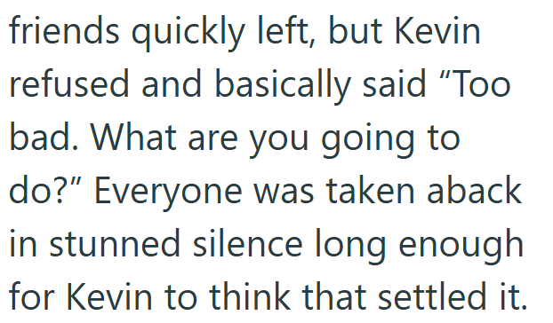friends quickly left, but Kevin refused and basically said "Too bad. What are you going to do?" Everyone was taken aback in stunned silence long enough for Kevin to think that settled it.