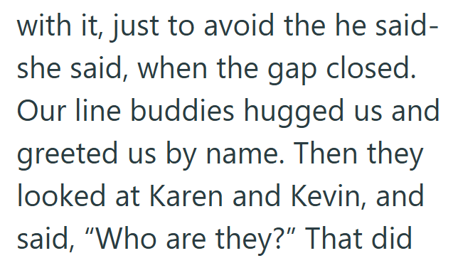 with it, just to avoid the he said- she said, when the gap closed. Our line buddies hugged us and greeted us by name. Then they looked at Karen and Kevin, and said, "Who are they?" That did