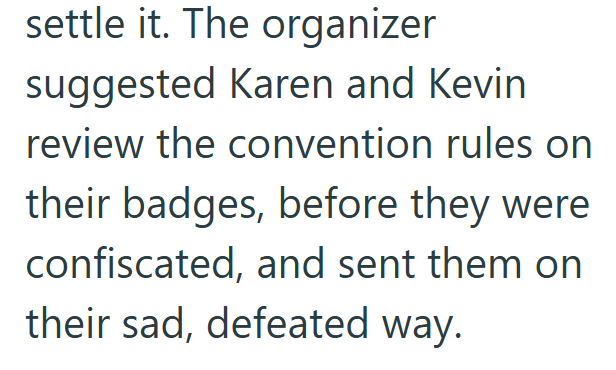 settle it. The organizer suggested Karen and Kevin review the convention rules on their badges, before they were confiscated, and sent them on their sad, defeated way.